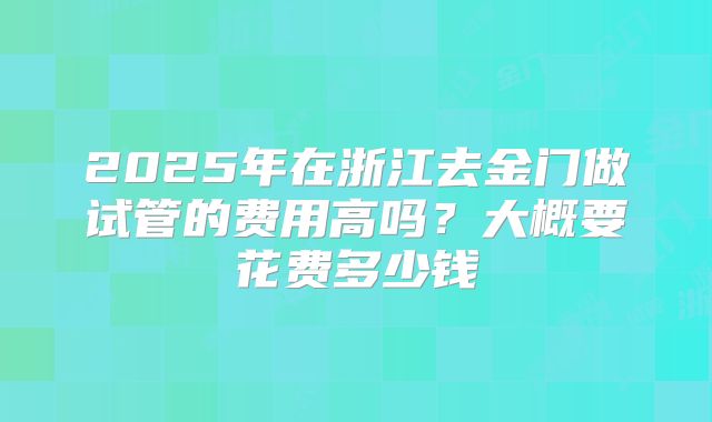 2025年在浙江去金门做试管的费用高吗?大概要花费多少钱