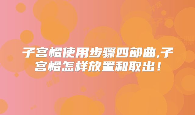 子宫帽使用步骤四部曲,子宫帽怎样放置和取出！
