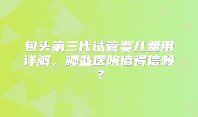包头第三代试管婴儿费用详解，哪些医院值得信赖？