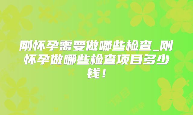 刚怀孕需要做哪些检查_刚怀孕做哪些检查项目多少钱！