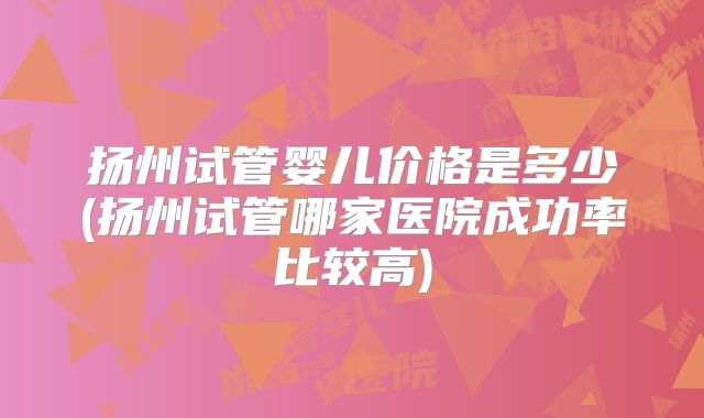 扬州试管婴儿价格是多少(扬州试管哪家医院成功率比较高)