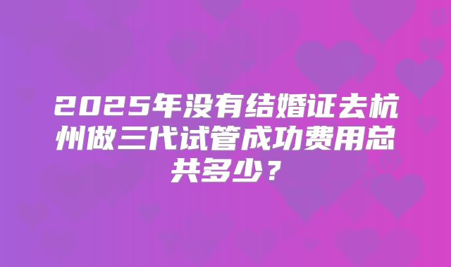 2025年没有结婚证去杭州做三代试管成功费用总共多少？