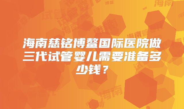 海南慈铭博鳌国际医院做三代试管婴儿需要准备多少钱？
