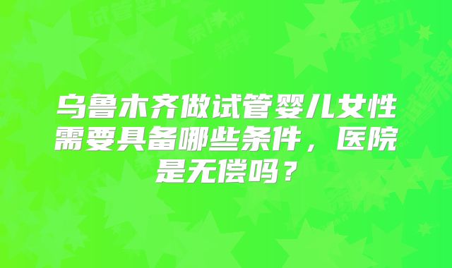 乌鲁木齐做试管婴儿女性需要具备哪些条件，医院是无偿吗？
