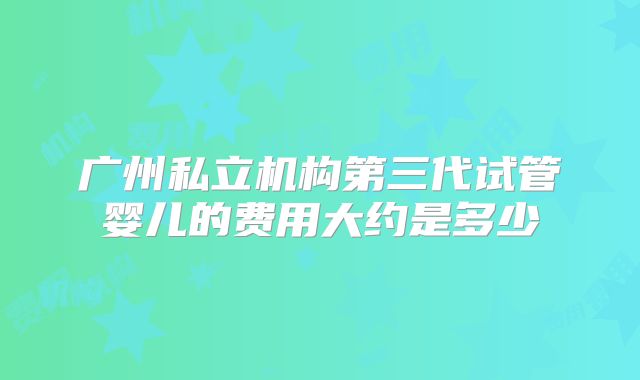 广州私立机构第三代试管婴儿的费用大约是多少