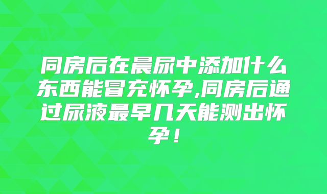 同房后在晨尿中添加什么东西能冒充怀孕,同房后通过尿液最早几天能测出怀孕!