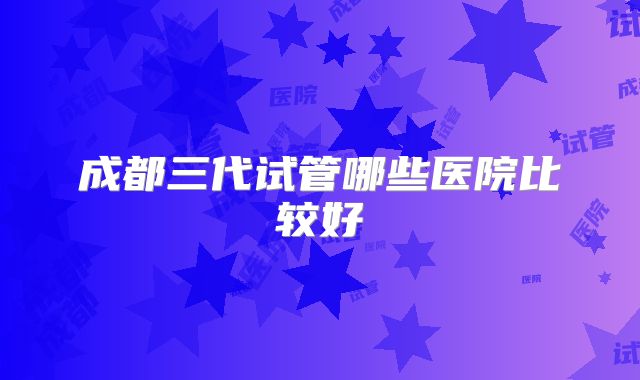 成都三代试管哪些医院比较好