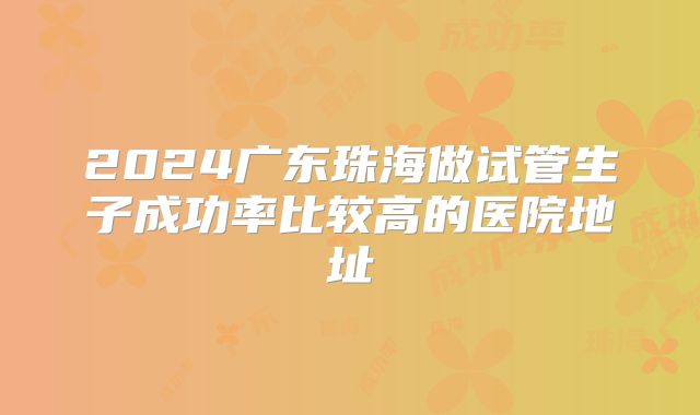 2024广东珠海做试管生子成功率比较高的医院地址