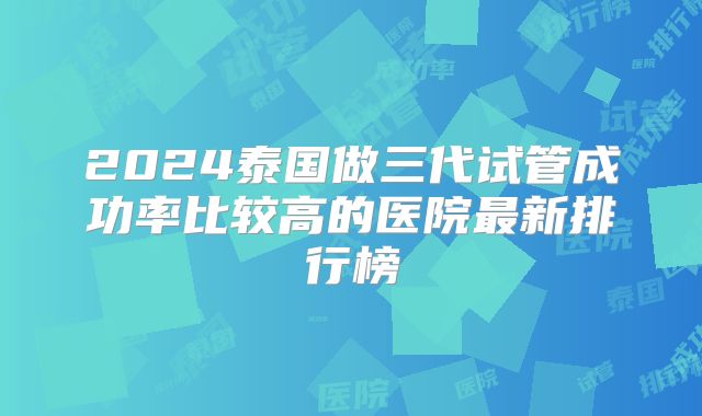 2024泰国做三代试管成功率比较高的医院最新排行榜