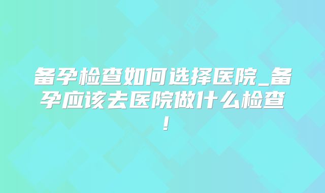 备孕检查如何选择医院_备孕应该去医院做什么检查！