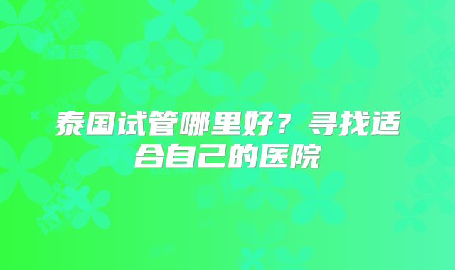泰国试管哪里好？寻找适合自己的医院