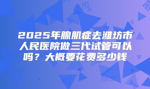 2025年腺肌症去潍坊市人民医院做三代试管可以吗?大概要花费多少钱