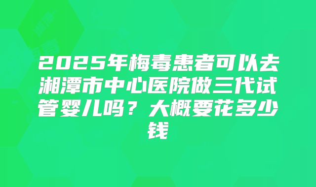 2025年梅毒患者可以去湘潭市中心医院做三代试管婴儿吗？大概要花多少钱