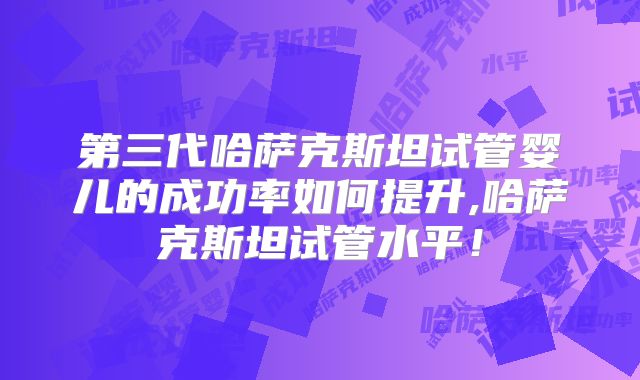 第三代哈萨克斯坦试管婴儿的成功率如何提升,哈萨克斯坦试管水平!