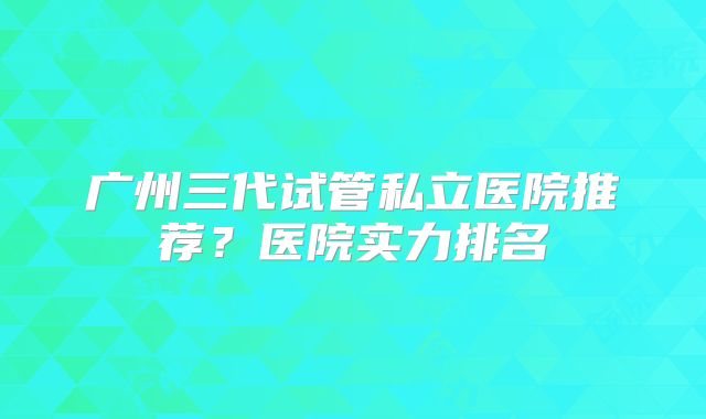 广州三代试管私立医院推荐？医院实力排名