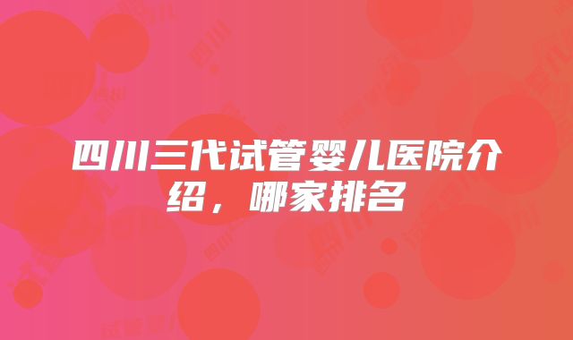 四川三代试管婴儿医院介绍,哪家排名