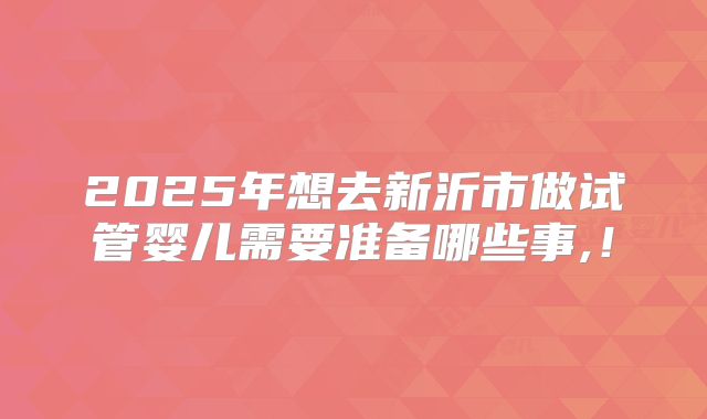2025年想去新沂市做试管婴儿需要准备哪些事,！