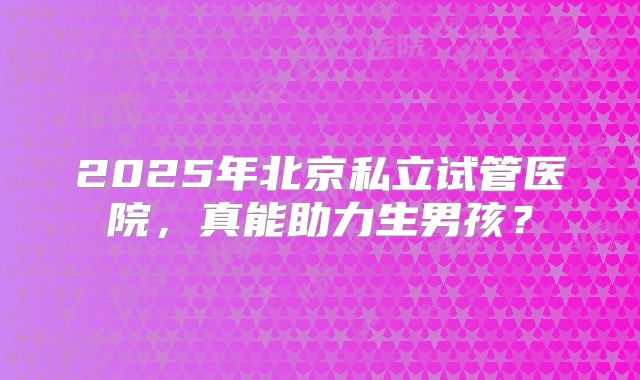 2025年北京私立试管医院，真能助力生男孩？