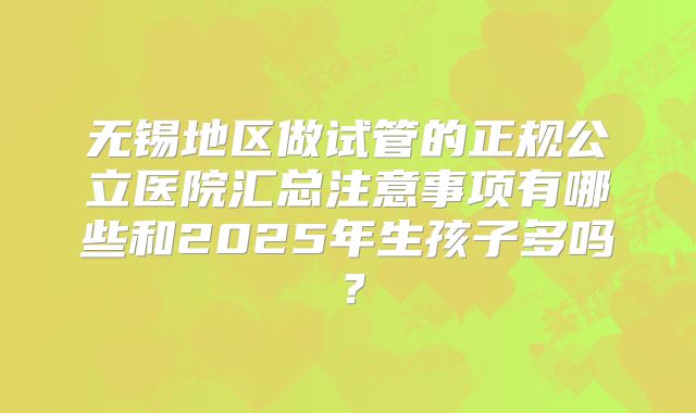 无锡地区做试管的正规公立医院汇总注意事项有哪些和2025年生孩子多吗?