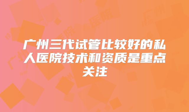 广州三代试管比较好的私人医院技术和资质是重点关注