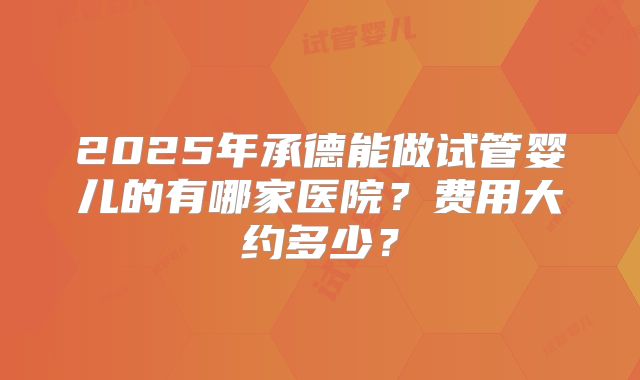 2025年承德能做试管婴儿的有哪家医院?费用大约多少?