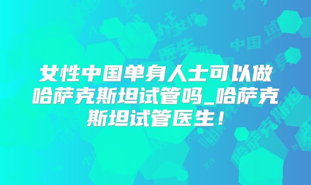 女性中国单身人士可以做哈萨克斯坦试管吗_哈萨克斯坦试管医生!