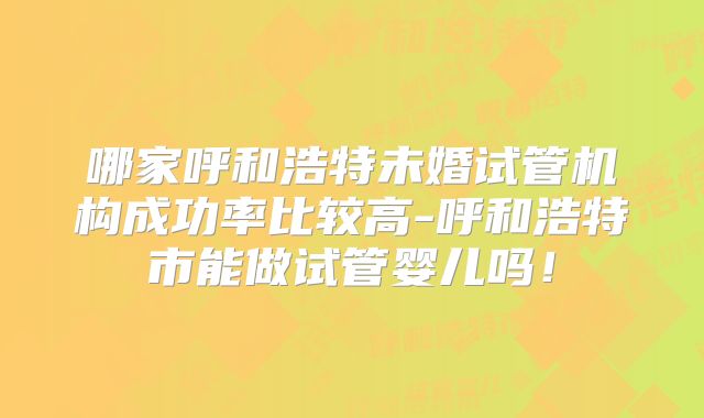 哪家呼和浩特未婚试管机构成功率比较高-呼和浩特市能做试管婴儿吗!