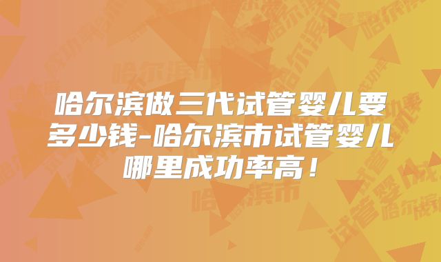 哈尔滨做三代试管婴儿要多少钱-哈尔滨市试管婴儿哪里成功率高！