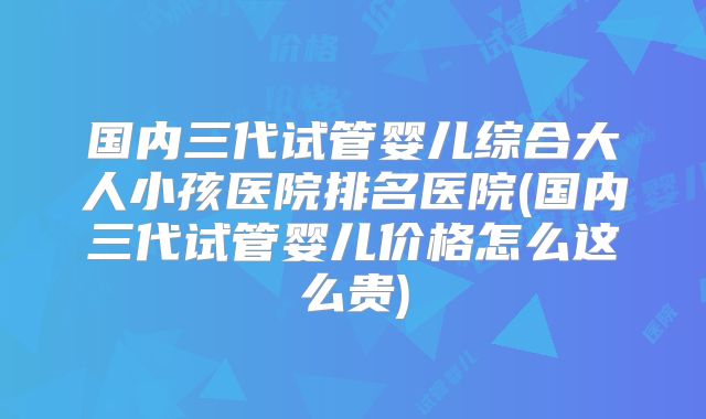 国内三代试管婴儿综合大人小孩医院排名医院(国内三代试管婴儿价格怎么这么贵)