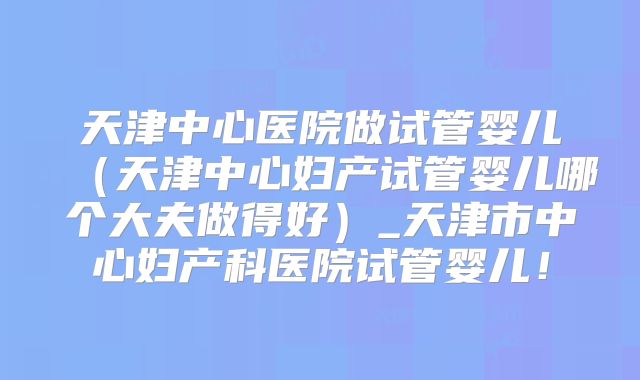 天津中心医院做试管婴儿（天津中心妇产试管婴儿哪个大夫做得好）_天津市中心妇产科医院试管婴儿！