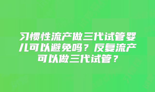 习惯性流产做三代试管婴儿可以避免吗？反复流产可以做三代试管？