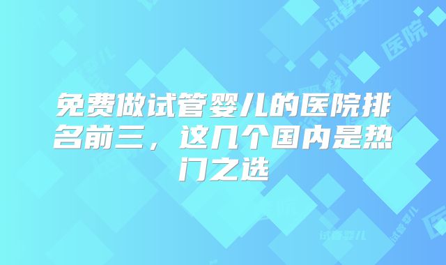 免费做试管婴儿的医院排名前三,这几个国内是热门之选