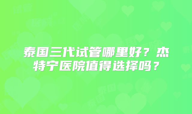 泰国三代试管哪里好？杰特宁医院值得选择吗？