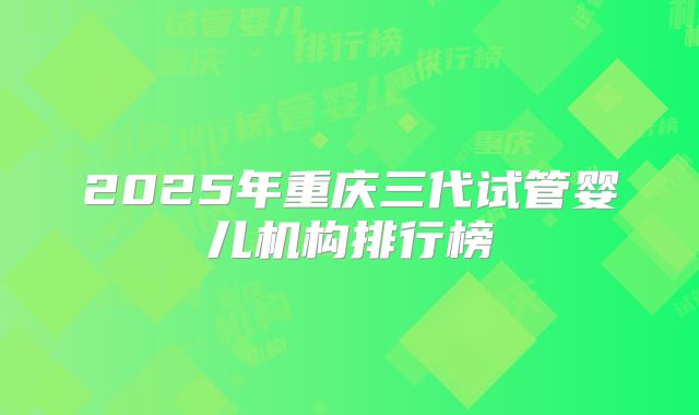 2025年重庆三代试管婴儿机构排行榜