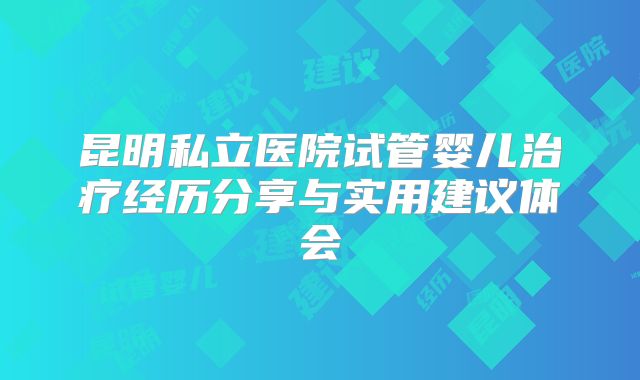 昆明私立医院试管婴儿治疗经历分享与实用建议体会