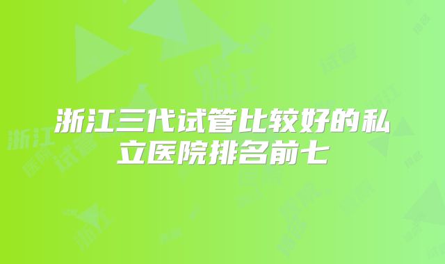 浙江三代试管比较好的私立医院排名前七