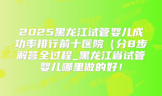 2025黑龙江试管婴儿成功率排行前十医院(分8步解答全过程_黑龙江省试管婴儿哪里做的好!