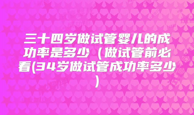 三十四岁做试管婴儿的成功率是多少(做试管前必看(34岁做试管成功率多少)