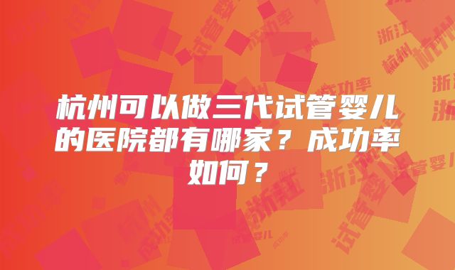 杭州可以做三代试管婴儿的医院都有哪家?成功率如何?