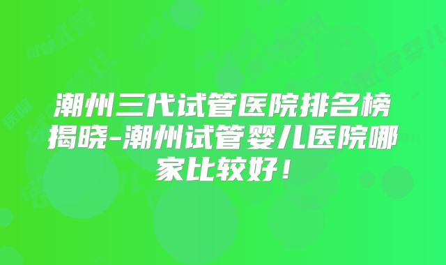 潮州三代试管医院排名榜揭晓-潮州试管婴儿医院哪家比较好！