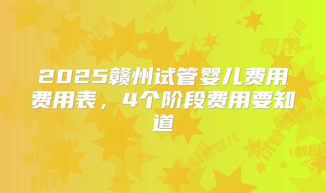 2025赣州试管婴儿费用费用表，4个阶段费用要知道