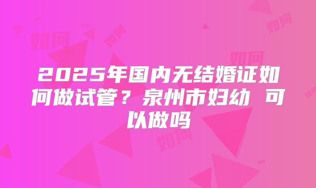 2025年国内无结婚证如何做试管？泉州市妇幼 可以做吗