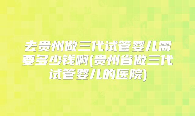 去贵州做三代试管婴儿需要多少钱啊(贵州省做三代试管婴儿的医院)