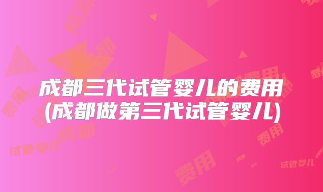 成都三代试管婴儿的费用(成都做第三代试管婴儿)