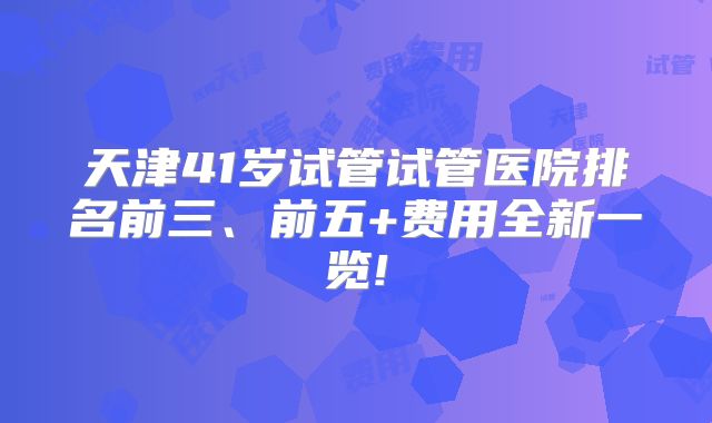 天津41岁试管试管医院排名前三、前五+费用全新一览!