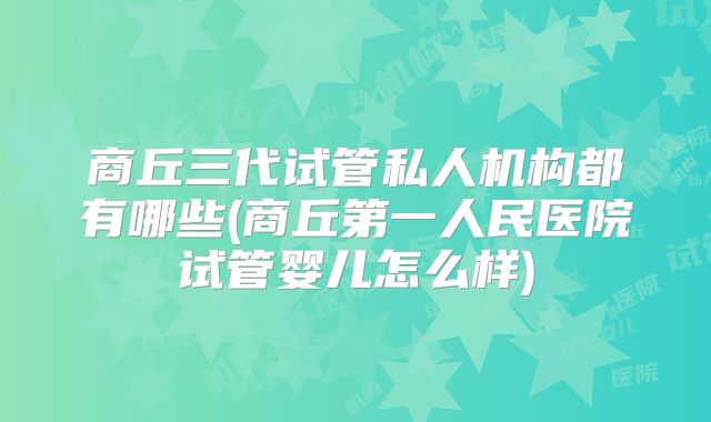 商丘三代试管私人机构都有哪些(商丘第一人民医院试管婴儿怎么样)