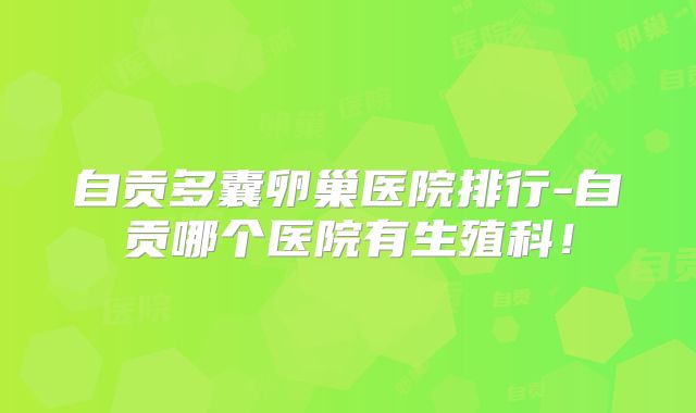自贡多囊卵巢医院排行-自贡哪个医院有生殖科!