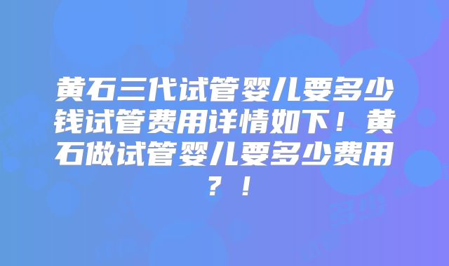 黄石三代试管婴儿要多少钱试管费用详情如下!黄石做试管婴儿要多少费用?!