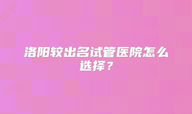 洛阳较出名试管医院怎么选择？