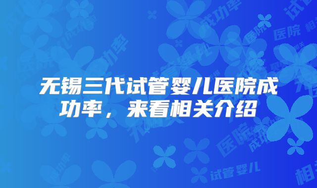 无锡三代试管婴儿医院成功率,来看相关介绍